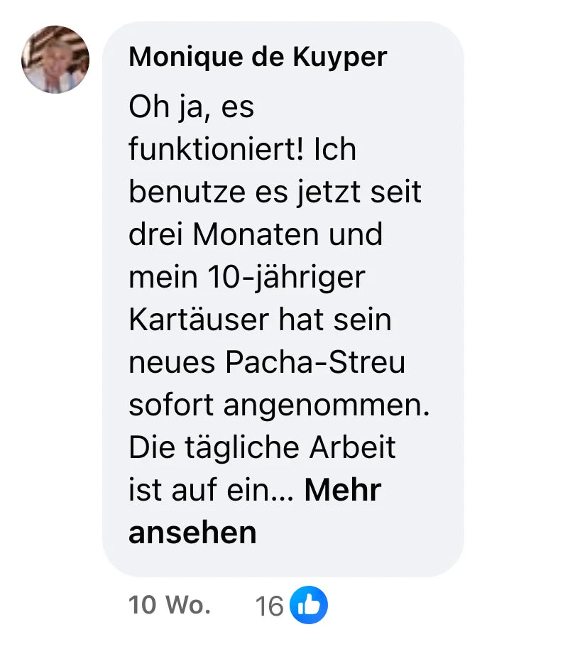 Facebook-Kommentar von Monique de Kuyper (16 Reaktionen): „Oh ja, es funktioniert! Ich benutze es jetzt seit drei Monaten und mein 10-jähriger Kartäuser hat sein neues Pacha-Streu sofort angenommen. Die tägliche Arbeit ist auf ein paar Minuten geschrumpft: die (trockenen) Häufchen ab in die Toilette, das Streu ein bisschen umrühren... Einziger Haken: Die kleinen Silikatkörnchen liegen trotzdem rund um die Haubentoilette, fegen muss man trotzdem ab und zu. Aber das ist so eine Kleinigkeit! Ich will noch ihre Matte bestellen, die ist größer und cleverer als die winzige, die ich habe... Probiert es ruhig aus, ihr könnt euch drauf verlassen! 👍😻“